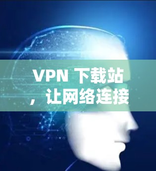 VPN 下载站，让网络连接更安全可靠