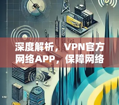 深度解析，VPN官方网络APP，保障网络安全的不可替代选择