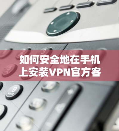如何安全地在手机上安装VPN官方客户端