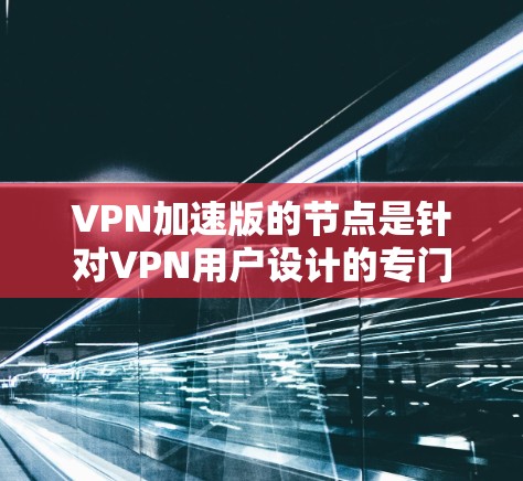 VPN加速版的节点是针对VPN用户设计的专门加速服务器，旨在提升访问速度和用户体验。以下是对该主题的详细总结