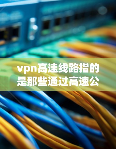 vpn高速线路指的是那些通过高速公路、高速铁路或其他高速交通方式进行VPN的网络。这些线路通常位于交通繁忙的区域，以便于VPN数据的快速传输和加密通信。具体来说，这些高速线路可能包括