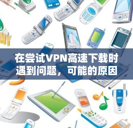 在尝试VPN高速下载时遇到问题，可能的原因包括以下几点