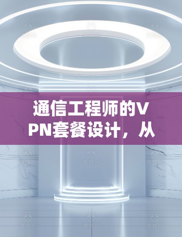 通信工程师的VPN套餐设计，从技术到用户体验的平衡