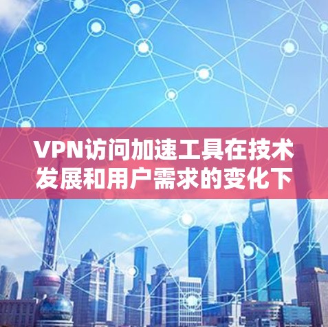 VPN访问加速工具在技术发展和用户需求的变化下，确实越来越受到重视。以下是对这些工具的总结和建议