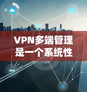 VPN多端管理是一个系统性的工作，涉及多个步骤和细节，需要仔细规划和执行。以下是对VPN多端管理的详细分析和建议
