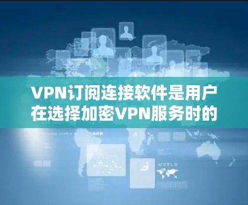 VPN订阅连接软件是用户在选择加密VPN服务时的重要工具，以下是对这些软件的详细总结