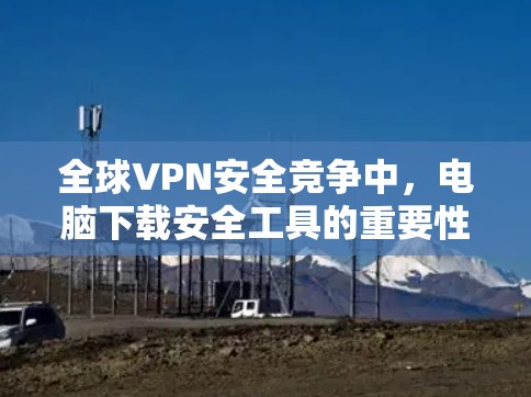 全球VPN安全竞争中，电脑下载安全工具的重要性