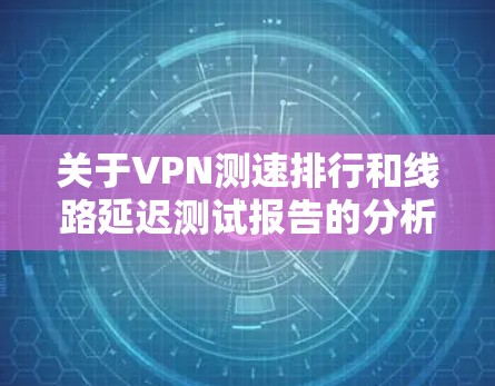 关于VPN测速排行和线路延迟测试报告的分析，以下是根据一些网络环境和测试数据整理的建议和分析