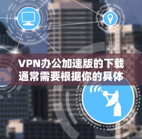 VPN办公加速版的下载通常需要根据你的具体需求和设备类型来选择合适的软件。以下是一些常见的VPN软件推荐，你可以根据自己的需求进行选择