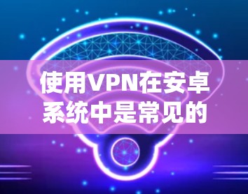 使用VPN在安卓系统中是常见的网络服务，以下是详细的步骤指南
