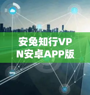 安兔知行VPN安卓APP版官网—安全可靠，轻松畅用，告别网络 hassle！