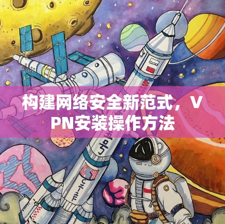 构建网络安全新范式，VPN安装操作方法
