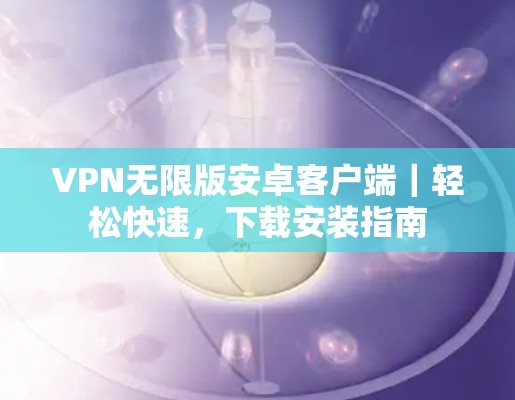 VPN无限版安卓客户端｜轻松快速，下载安装指南