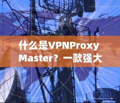 什么是VPNProxy Master？一款强大的VPN替代工具推荐