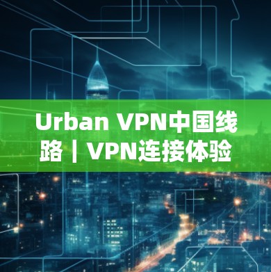 Urban VPN中国线路｜VPN连接体验