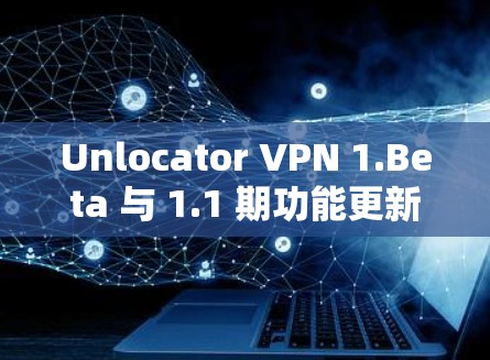 Unlocator VPN 1.Beta 与 1.1 期功能更新发布