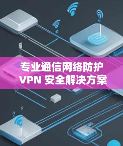 专业通信网络防护 VPN 安全解决方案