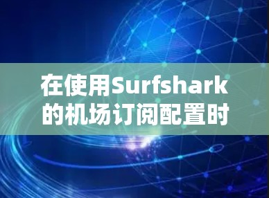 在使用Surfshark的机场订阅配置时，以下是一步步的指南，帮助你顺利完成订阅流程