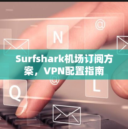 Surfshark机场订阅方案，VPN配置指南