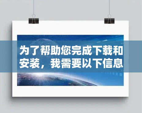 为了帮助您完成下载和安装,我需要以下信息 为了帮助您完成下载和安装,我需要以下信息