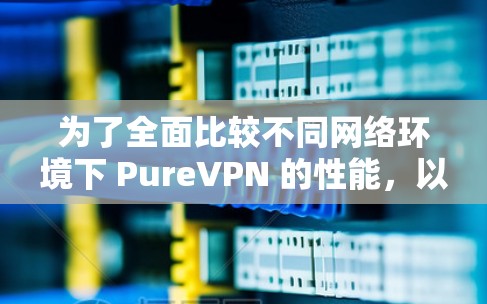为了全面比较不同网络环境下 PureVPN 的性能,以下是一步步的分析和总结 为了全面比较不同网络环境下 PureVPN 的性能,以下是一步步的分析和总结